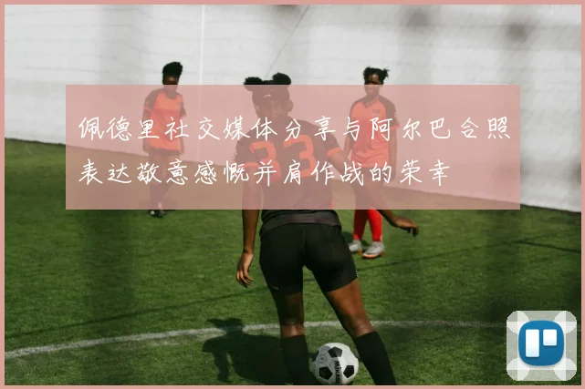 佩德里社交媒体分享与阿尔巴合照表达敬意感慨并肩作战的荣幸