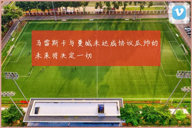 马雷斯卡与曼城未达成协议瓜帅的未来将决定一切
