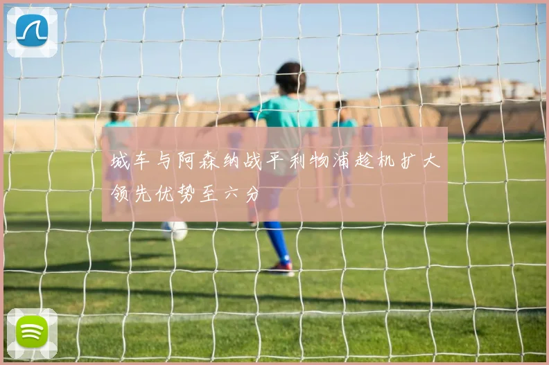 城车与阿森纳战平利物浦趁机扩大领先优势至六分