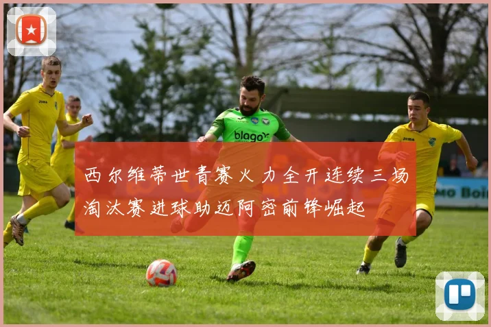 西尔维蒂世青赛火力全开连续三场淘汰赛进球助迈阿密前锋崛起