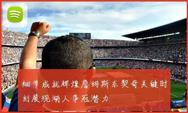 细节成就辉煌詹姆斯东契奇关键时刻展现湖人争冠潜力
