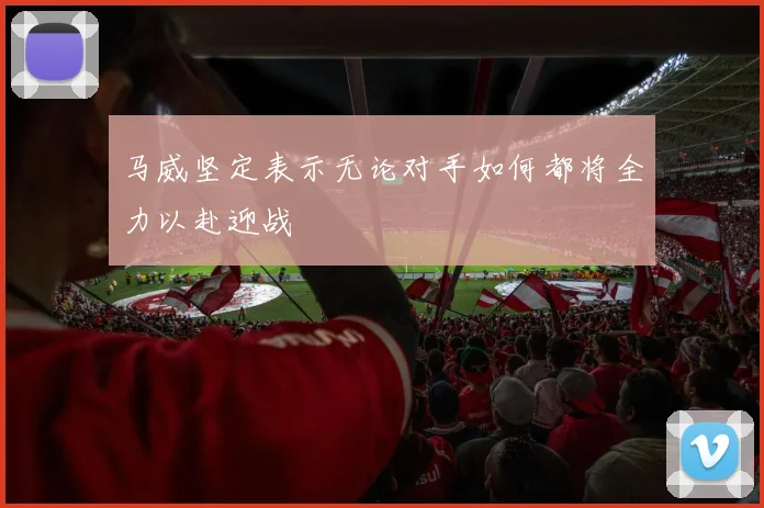 马威坚定表示无论对手如何都将全力以赴迎战