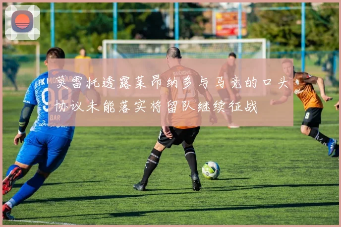 莫雷托透露莱昂纳多与马竞的口头协议未能落实将留队继续征战