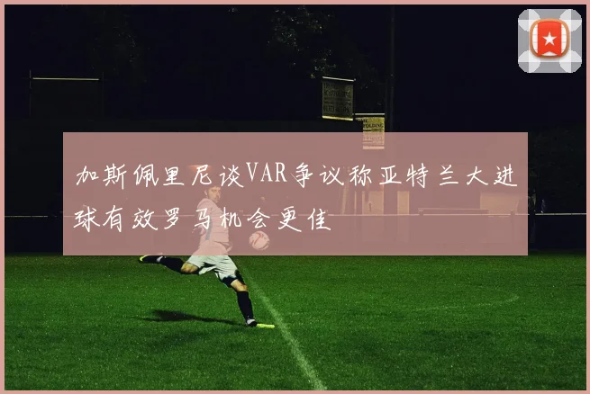 加斯佩里尼谈VAR争议称亚特兰大进球有效罗马机会更佳