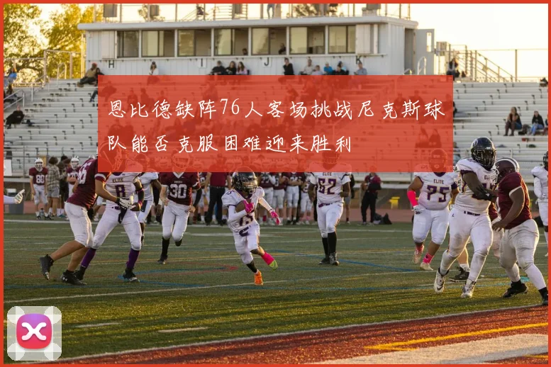 恩比德缺阵76人客场挑战尼克斯球队能否克服困难迎来胜利