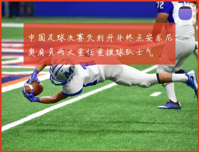 中国足球决赛失利并非终点安东尼奥肩负两大重任重振球队士气