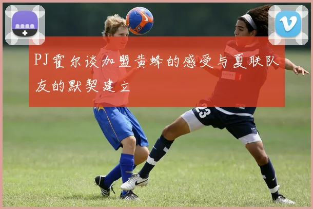 PJ霍尔谈加盟黄蜂的感受与夏联队友的默契建立