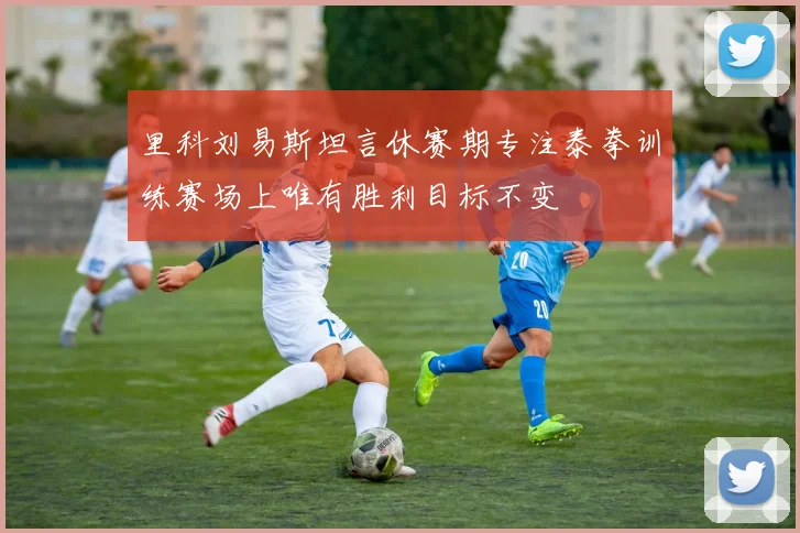 里科刘易斯坦言休赛期专注泰拳训练赛场上唯有胜利目标不变