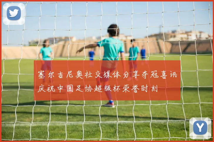 塞尔吉尼奥社交媒体分享夺冠喜讯庆祝中国足协超级杯荣誉时刻