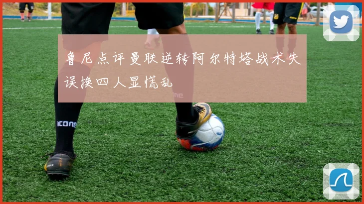 鲁尼点评曼联逆转阿尔特塔战术失误换四人显慌乱