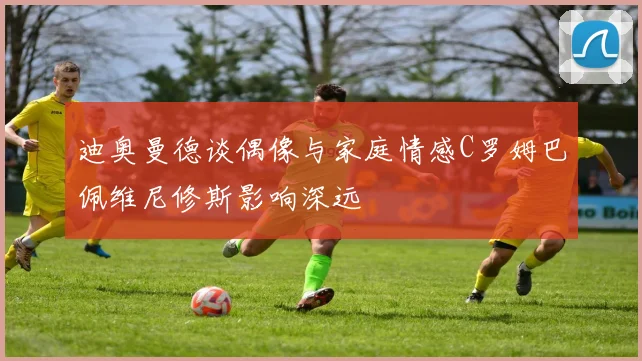 迪奥曼德谈偶像与家庭情感C罗姆巴佩维尼修斯影响深远