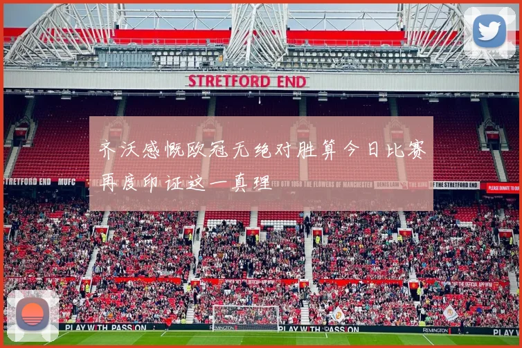 齐沃感慨欧冠无绝对胜算今日比赛再度印证这一真理