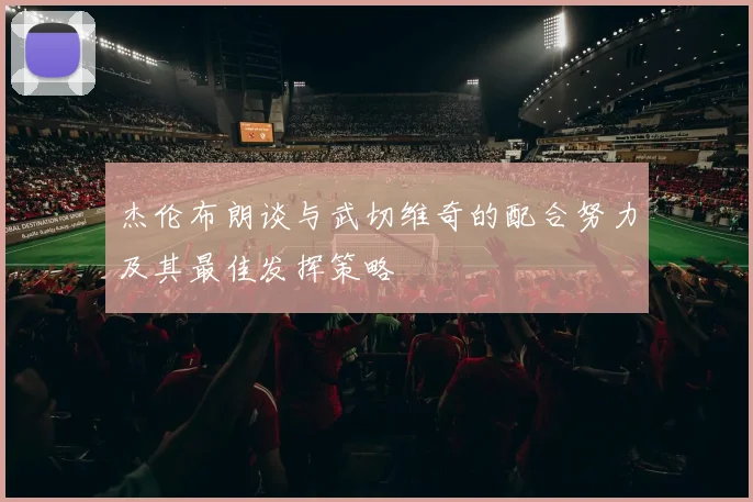 杰伦布朗谈与武切维奇的配合努力及其最佳发挥策略