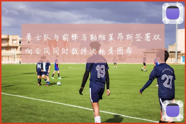 勇士队与前锋马勒维莱昂斯签署双向合同同时裁掉次轮秀图希