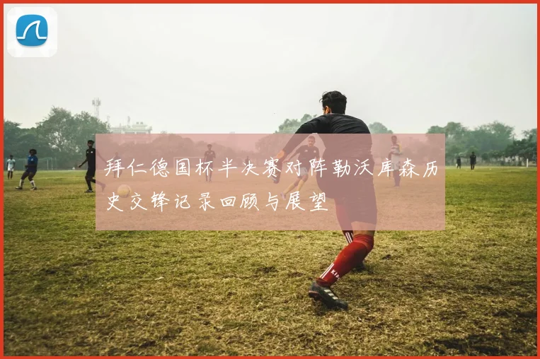 拜仁德国杯半决赛对阵勒沃库森历史交锋记录回顾与展望