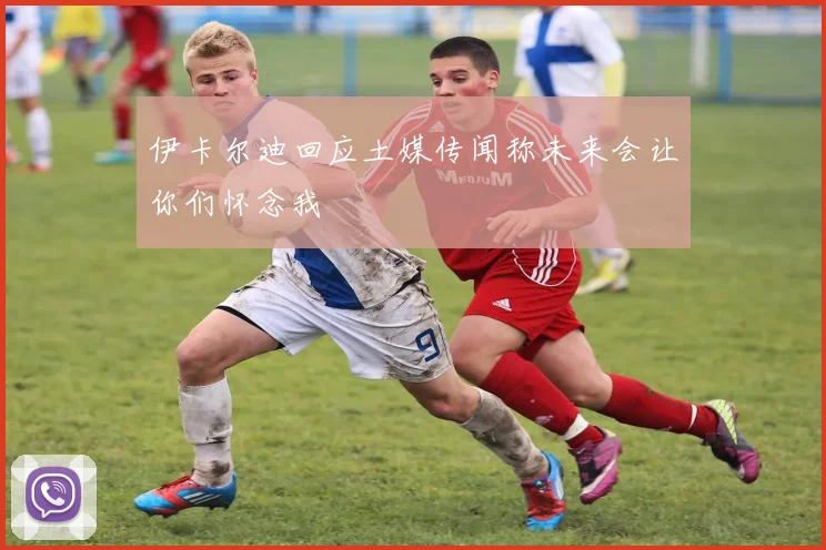 伊卡尔迪回应土媒传闻称未来会让你们怀念我