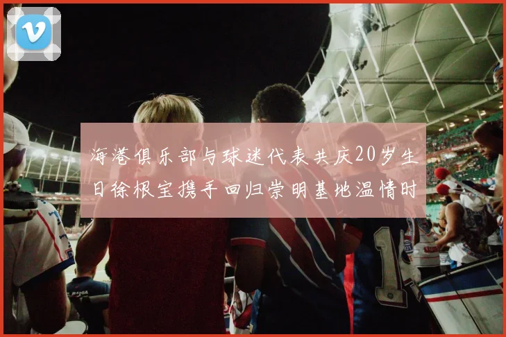 海港俱乐部与球迷代表共庆20岁生日徐根宝携手回归崇明基地温情时刻