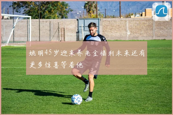 姚明45岁迎来养老金福利未来还有更多惊喜等着他