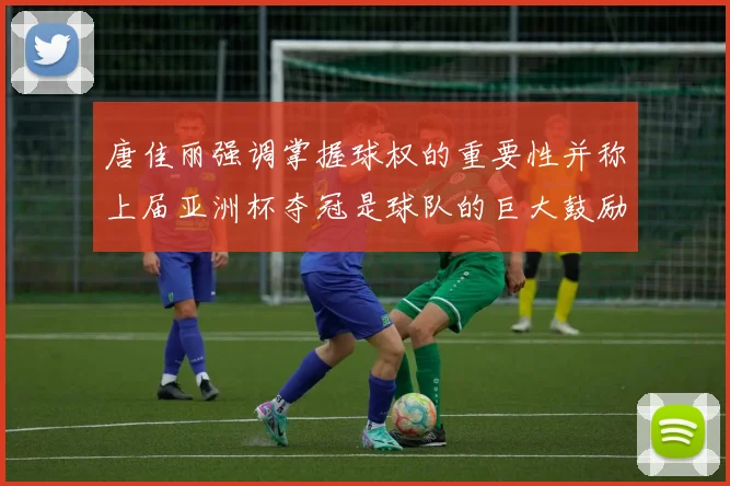 唐佳丽强调掌握球权的重要性并称上届亚洲杯夺冠是球队的巨大鼓励