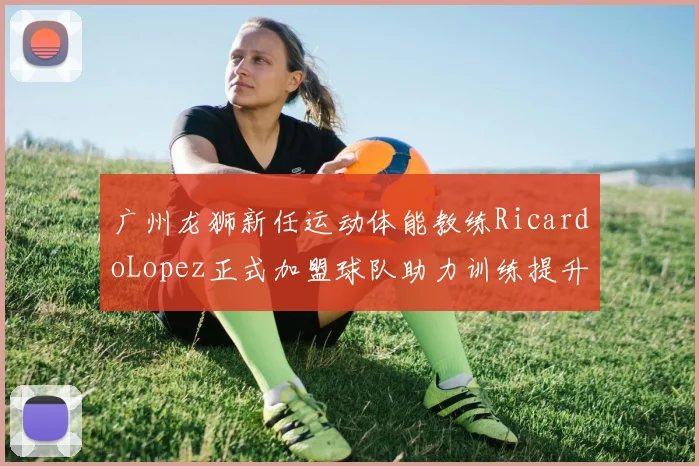 广州龙狮新任运动体能教练RicardoLopez正式加盟球队助力训练提升