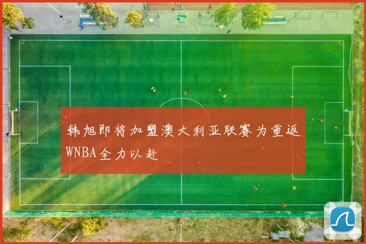 韩旭即将加盟澳大利亚联赛为重返WNBA全力以赴