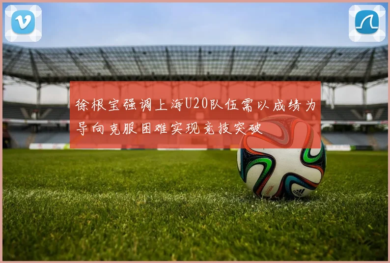 徐根宝强调上海U20队伍需以成绩为导向克服困难实现竞技突破