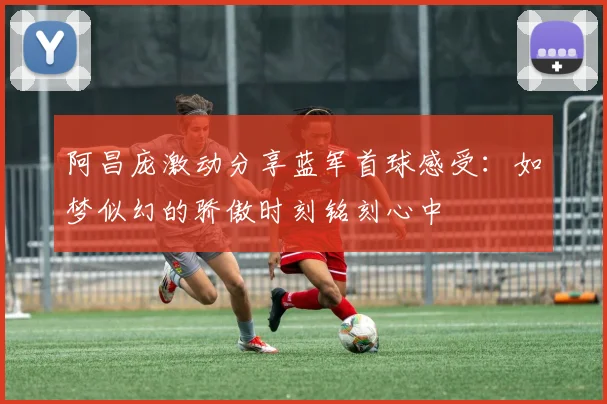 阿昌庞激动分享蓝军首球感受：如梦似幻的骄傲时刻铭刻心中