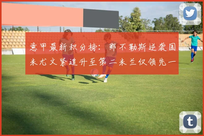 意甲最新积分榜：那不勒斯逆袭国米尤文紧追升至第二米兰仅领先一分