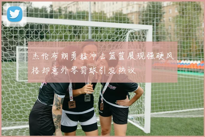 杰伦布朗勇猛冲击篮筐展现强硬风格却意外零罚球引发热议