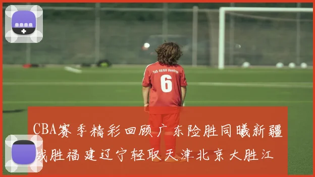 CBA赛季精彩回顾广东险胜同曦新疆战胜福建辽宁轻取天津北京大胜江苏