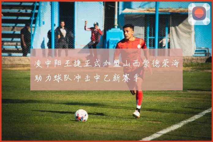 凌中阳王捷正式加盟山西崇德荣海助力球队冲击中乙新赛季