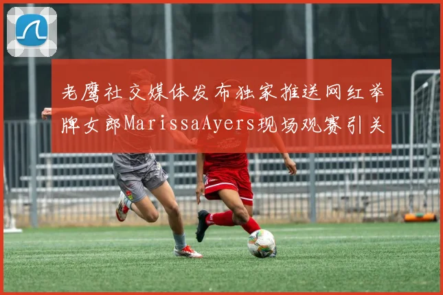 老鹰社交媒体发布独家推送网红举牌女郎MarissaAyers现场观赛引关注