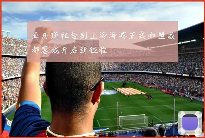 亚历斯祖告别上海海港正式加盟成都蓉城开启新征程