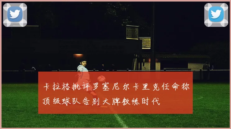 卡拉格批评罗塞尼尔卡里克任命称顶级球队告别大牌教练时代