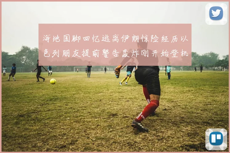 海地国脚回忆逃离伊朗惊险经历以色列朋友提前警告轰炸刚开始登机时刻