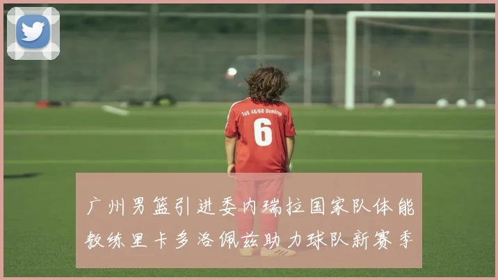 广州男篮引进委内瑞拉国家队体能教练里卡多洛佩兹助力球队新赛季