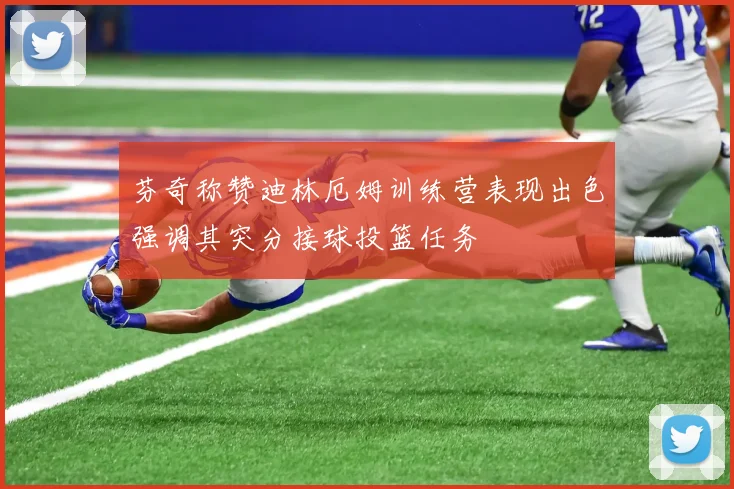芬奇称赞迪林厄姆训练营表现出色强调其突分接球投篮任务