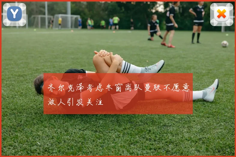 齐尔克泽考虑冬窗离队曼联不愿意放人引发关注