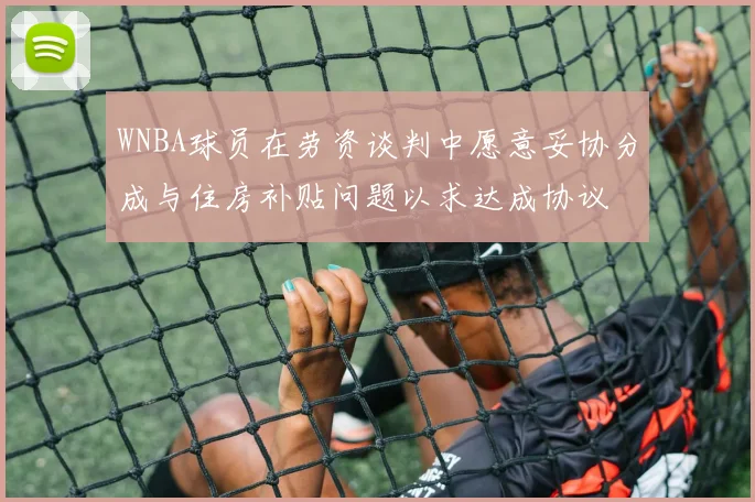 WNBA球员在劳资谈判中愿意妥协分成与住房补贴问题以求达成协议