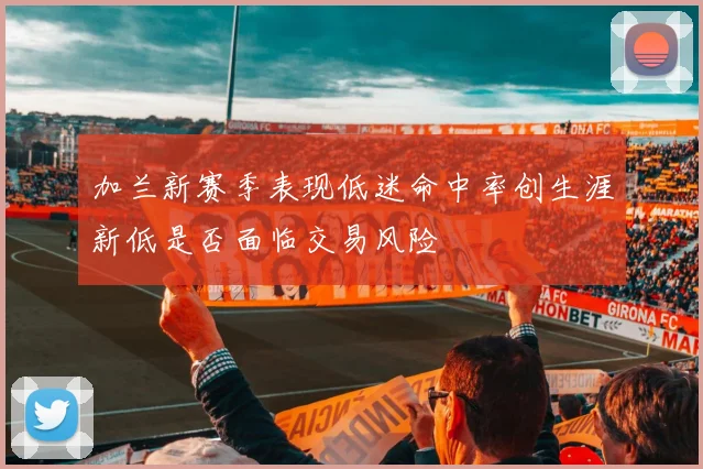 加兰新赛季表现低迷命中率创生涯新低是否面临交易风险