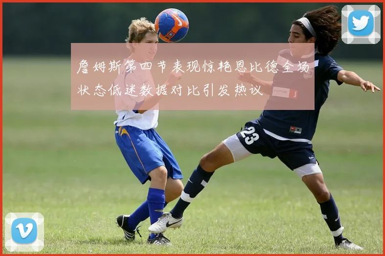 詹姆斯第四节表现惊艳恩比德全场状态低迷数据对比引发热议