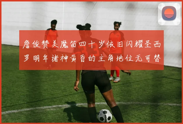 詹俊赞美魔笛四十岁依旧闪耀圣西罗明年诸神黄昏的主角地位无可替代