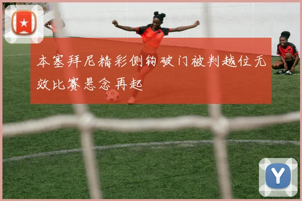 本塞拜尼精彩侧钩破门被判越位无效比赛悬念再起