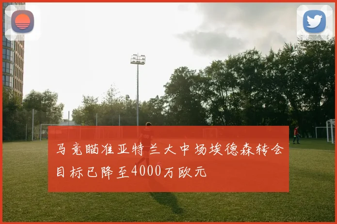 马竞瞄准亚特兰大中场埃德森转会目标已降至4000万欧元