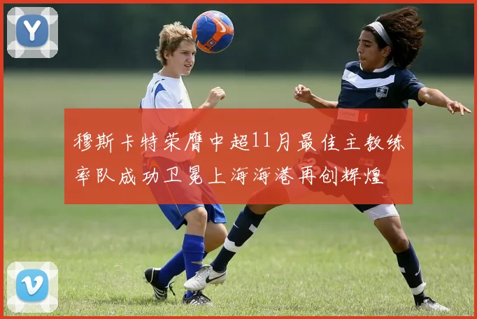 穆斯卡特荣膺中超11月最佳主教练率队成功卫冕上海海港再创辉煌
