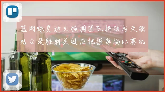 篮网球员迪文强调团队拼劲与天赋结合是胜利关键应把握每场比赛机会