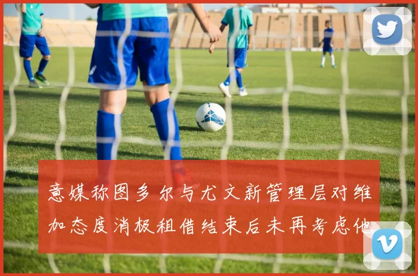 意媒称图多尔与尤文新管理层对维加态度消极租借结束后未再考虑他
